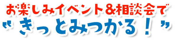 お楽しみイベント＆相談会できっと見つかる